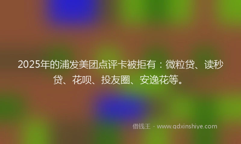2025年的浦发美团点评卡被拒有：微粒贷、读秒贷、花呗、投友圈、安逸花等。