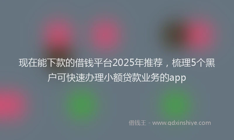 现在能下款的借钱平台2025年推荐，梳理5个黑户可快速办理小额贷款业务的app