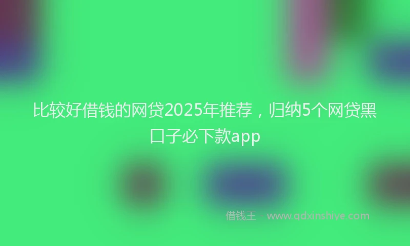 比较好借钱的网贷2025年推荐，归纳5个网贷黑口子必下款app