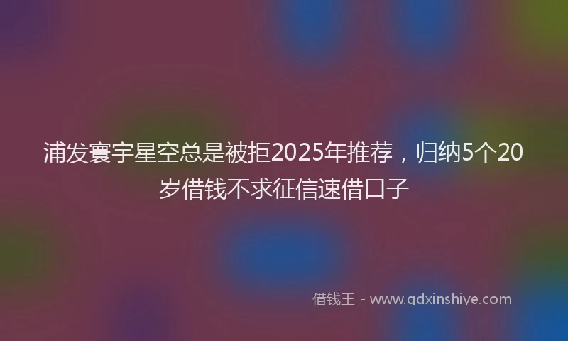 浦发寰宇星空总是被拒2025年推荐，归纳5个20岁借钱不求征信速借口子