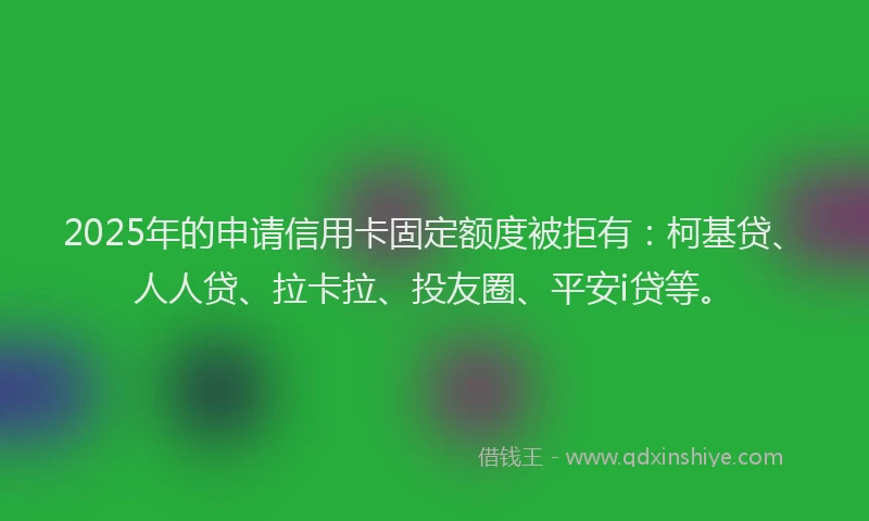 2025年的申请信用卡固定额度被拒有：柯基贷、人人贷、拉卡拉、投友圈、平安i贷等。