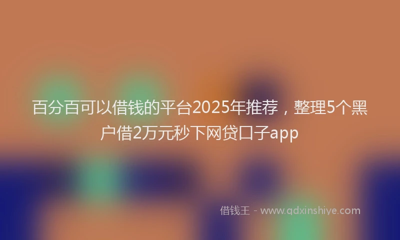 百分百可以借钱的平台2025年推荐，整理5个黑户借2万元秒下网贷口子app