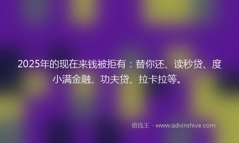 2025年的现在来钱被拒有：替你还、读秒贷、度小满金融、功夫贷、拉卡拉等。
