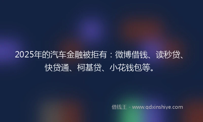 2025年的汽车金融被拒有：微博借钱、读秒贷、快贷通、柯基贷、小花钱包等。