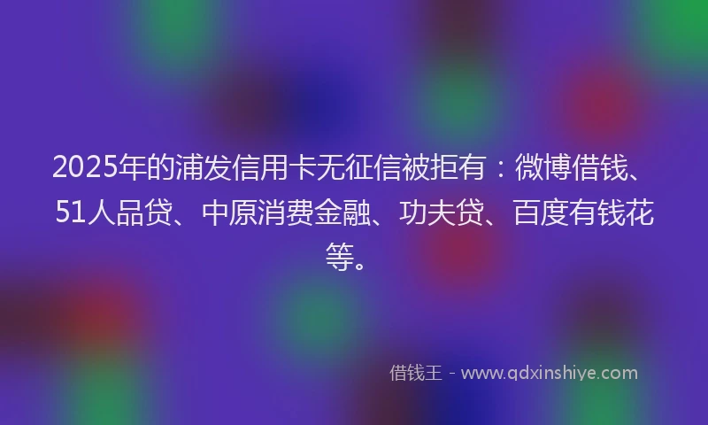 2025年的浦发信用卡无征信被拒有：微博借钱、51人品贷、中原消费金融、功夫贷、百度有钱花等。