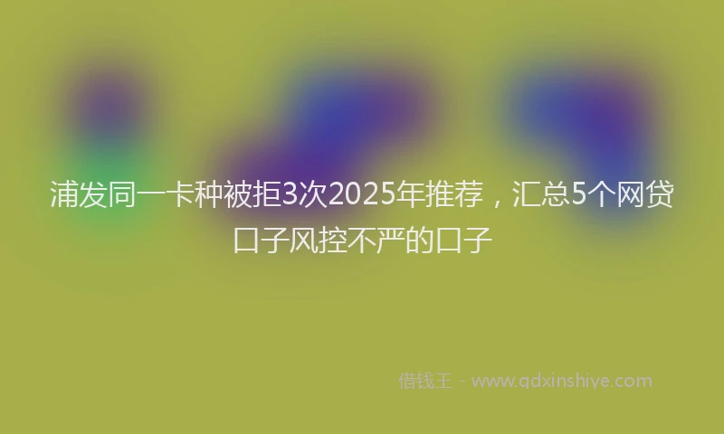 浦发同一卡种被拒3次2025年推荐，汇总5个网贷口子风控不严的口子
