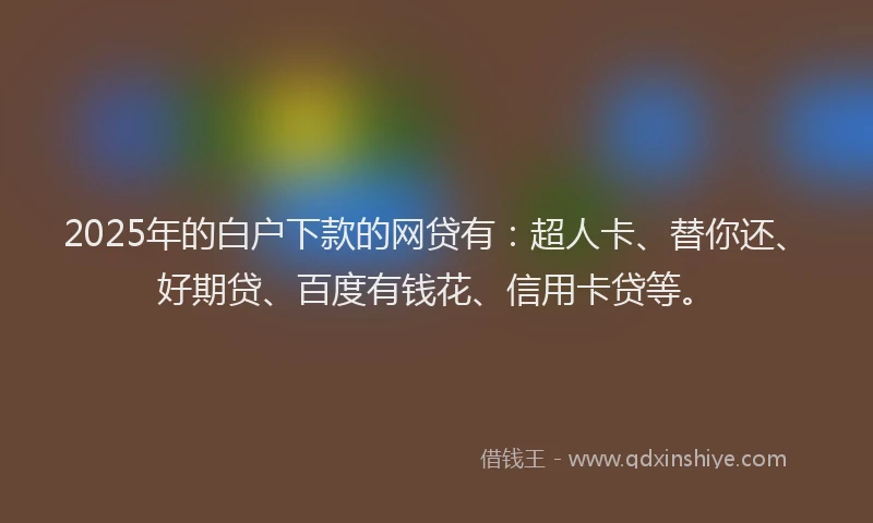 2025年的白户下款的网贷有：超人卡、替你还、好期贷、百度有钱花、信用卡贷等。