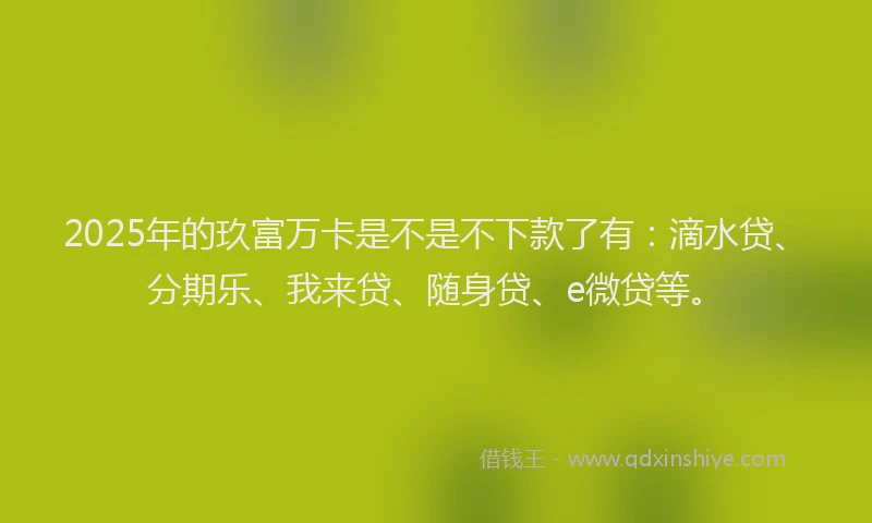 2025年的玖富万卡是不是不下款了有：滴水贷、分期乐、我来贷、随身贷、e微贷等。