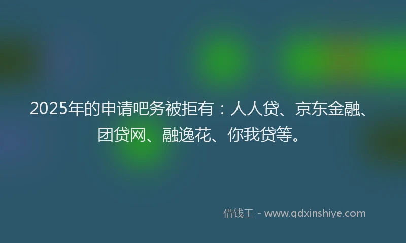 2025年的申请吧务被拒有：人人贷、京东金融、团贷网、融逸花、你我贷等。