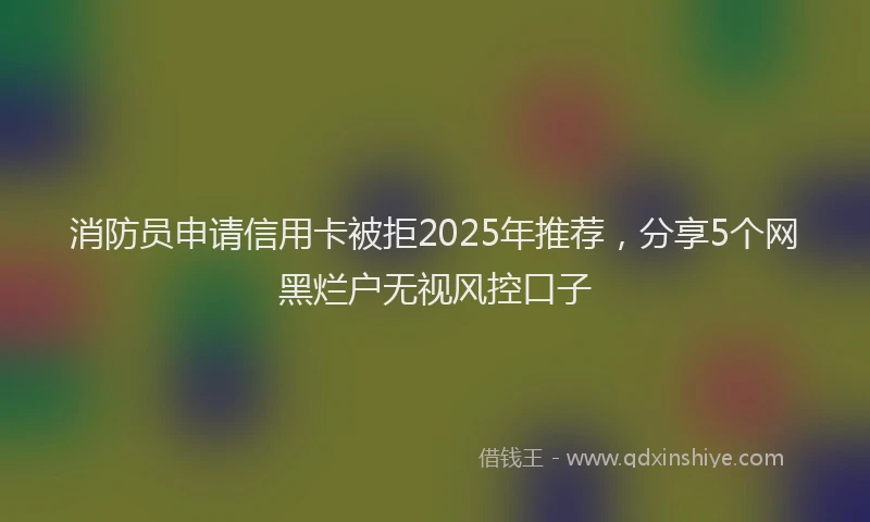 消防员申请信用卡被拒2025年推荐，分享5个网黑烂户无视风控口子