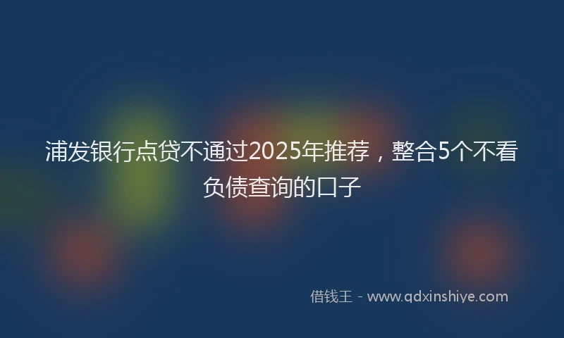 浦发银行点贷不通过2025年推荐，整合5个不看负债查询的口子