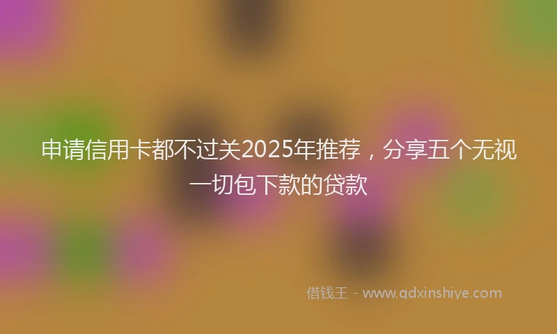 申请信用卡都不过关2025年推荐，分享五个无视一切包下款的贷款