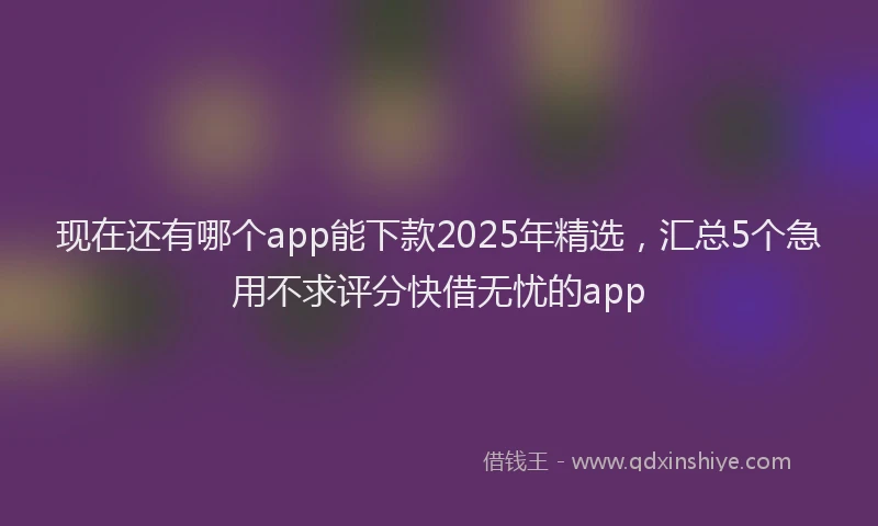 现在还有哪个app能下款2025年精选，汇总5个急用不求评分快借无忧的app