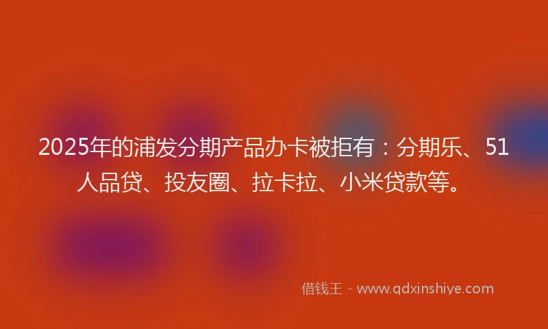 2025年的浦发分期产品办卡被拒有：分期乐、51人品贷、投友圈、拉卡拉、小米贷款等。