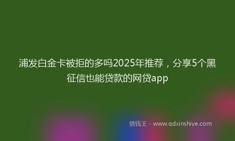 浦发白金卡被拒的多吗2025年推荐，分享5个黑征信也能贷款的网贷app