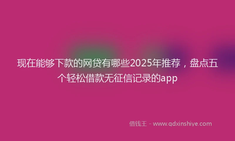 现在能够下款的网贷有哪些2025年推荐，盘点五个轻松借款无征信记录的app