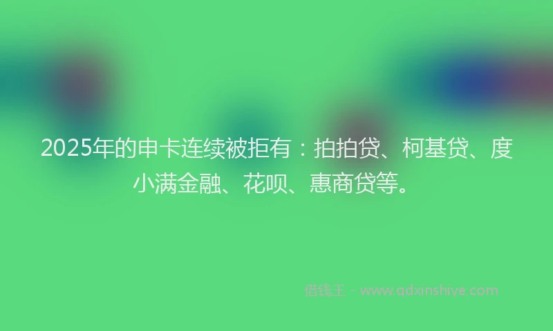 2025年的申卡连续被拒有:拍拍贷、柯基贷、度小满金融、花呗、惠商贷等。