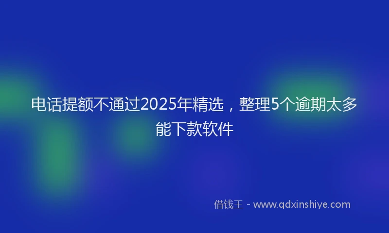 电话提额不通过2025年精选，整理5个逾期太多能下款软件
