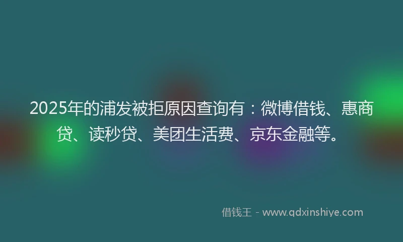 2025年的浦发被拒原因查询有：微博借钱、惠商贷、读秒贷、美团生活费、京东金融等。