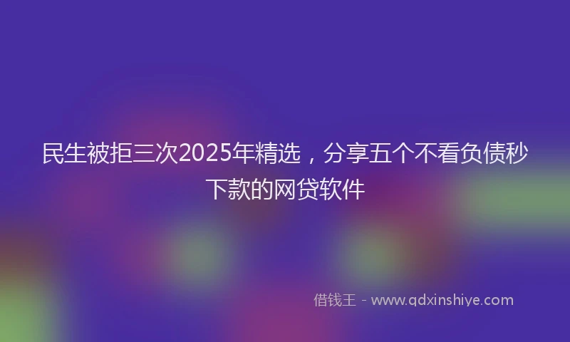 民生被拒三次2025年精选，分享五个不看负债秒下款的网贷软件
