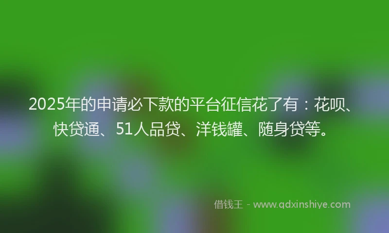 2025年的申请必下款的平台征信花了有:花呗、快贷通、51人品贷、洋钱罐、随身贷等。