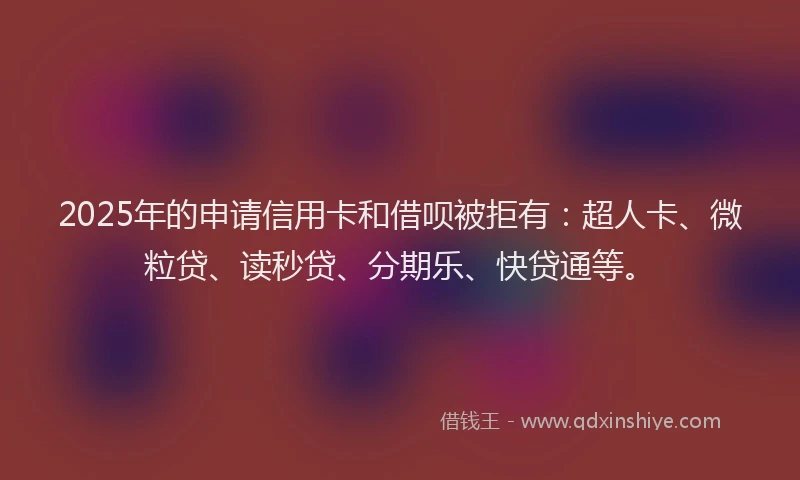 2025年的申请信用卡和借呗被拒有：超人卡、微粒贷、读秒贷、分期乐、快贷通等。