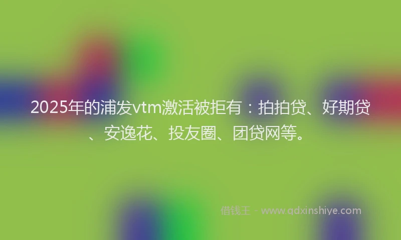 2025年的浦发vtm激活被拒有：拍拍贷、好期贷、安逸花、投友圈、团贷网等。