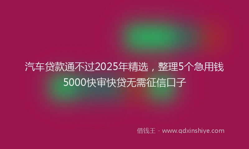 汽车贷款通不过2025年精选，整理5个急用钱5000快审快贷无需征信口子