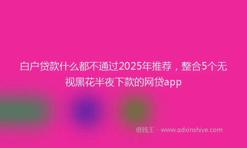 白户贷款什么都不通过2025年推荐，整合5个无视黑花半夜下款的网贷app