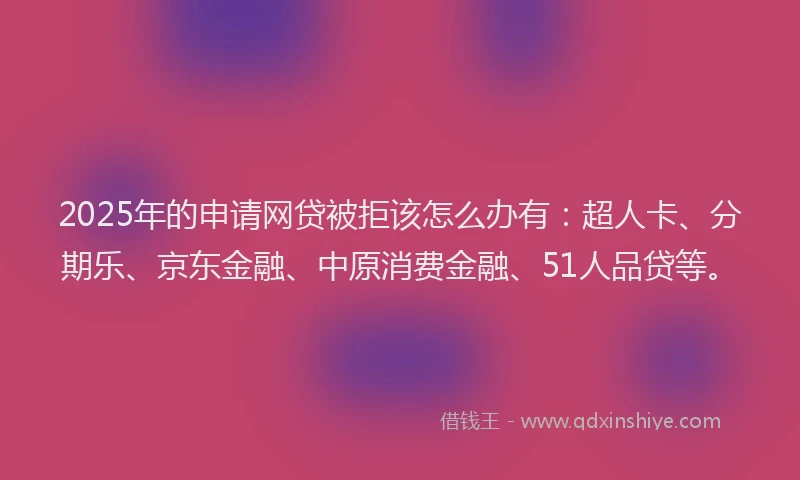 2025年的申请网贷被拒该怎么办有：超人卡、分期乐、京东金融、中原消费金融、51人品贷等。