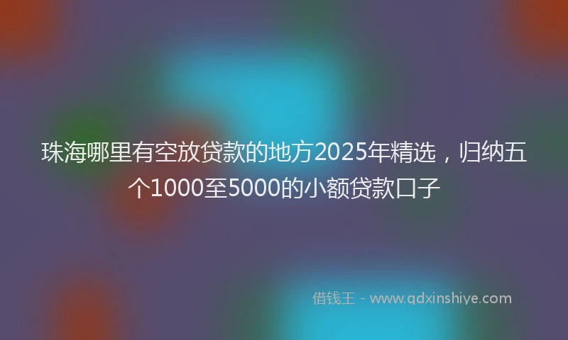珠海哪里有空放贷款的地方2025年精选，归纳五个1000至5000的小额贷款口子
