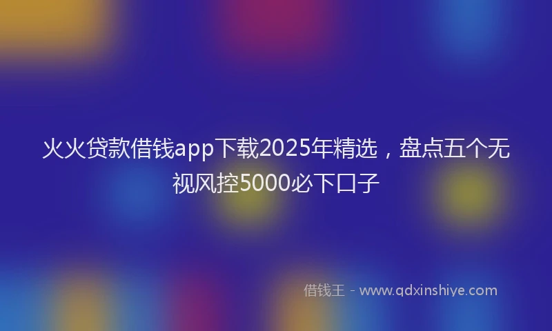 火火贷款借钱app下载2025年精选，盘点五个无视风控5000必下口子