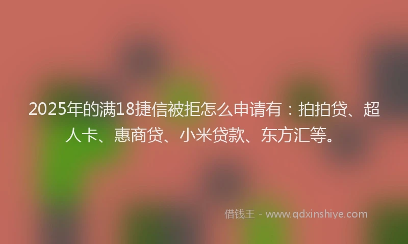 2025年的满18捷信被拒怎么申请有：拍拍贷、超人卡、惠商贷、小米贷款、东方汇等。