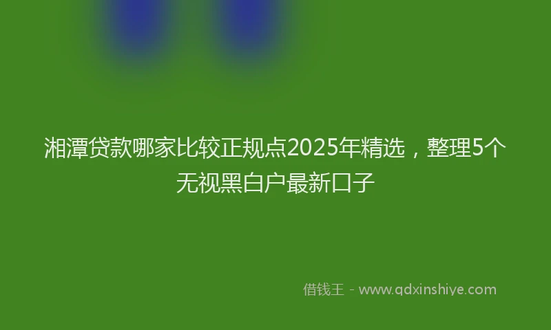 湘潭贷款哪家比较正规点2025年精选，整理5个无视黑白户最新口子