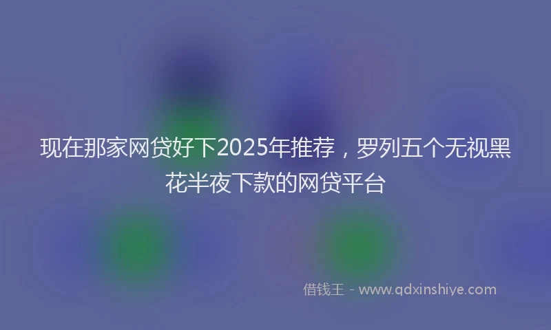 现在那家网贷好下2025年推荐，罗列五个无视黑花半夜下款的网贷平台