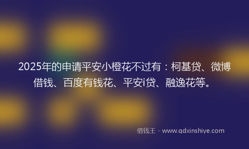 2025年的申请平安小橙花不过有：柯基贷、微博借钱、百度有钱花、平安i贷、融逸花等。