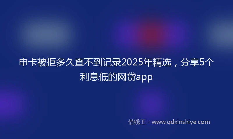 申卡被拒多久查不到记录2025年精选，分享5个利息低的网贷app