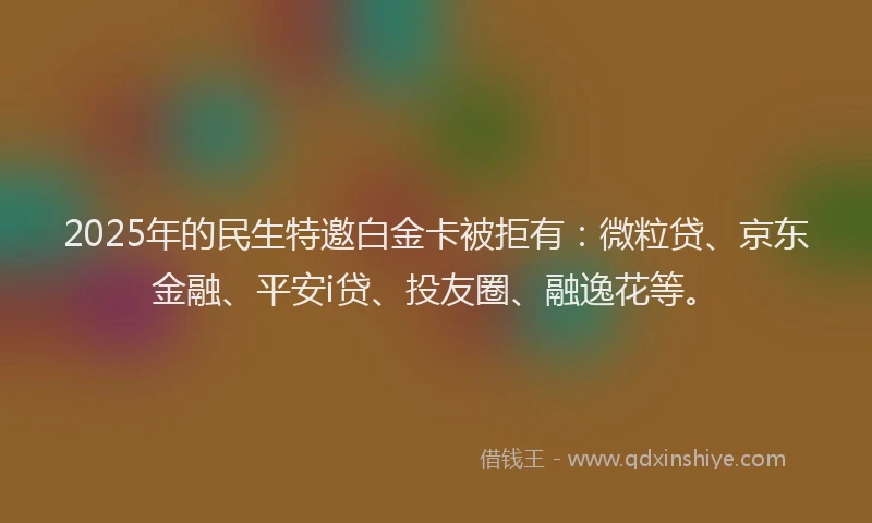 2025年的民生特邀白金卡被拒有：微粒贷、京东金融、平安i贷、投友圈、融逸花等。