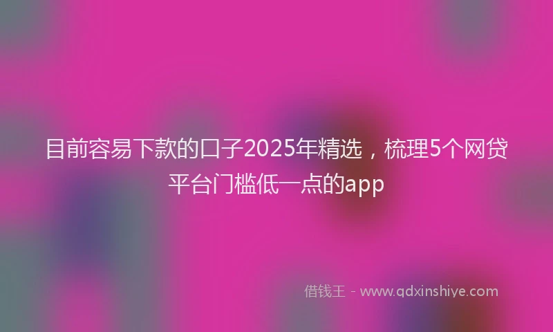 目前容易下款的口子2025年精选，梳理5个网贷平台门槛低一点的app