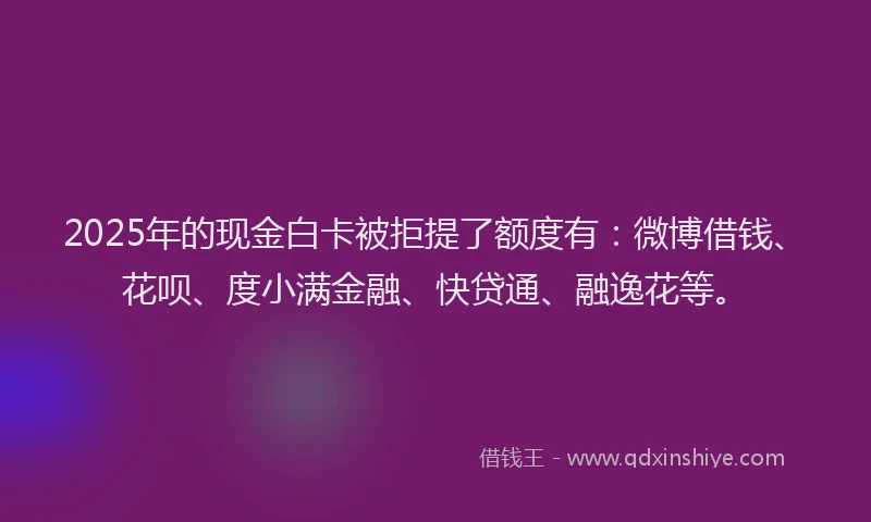 2025年的现金白卡被拒提了额度有：微博借钱、花呗、度小满金融、快贷通、融逸花等。