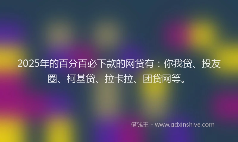 2025年的百分百必下款的网贷有：你我贷、投友圈、柯基贷、拉卡拉、团贷网等。
