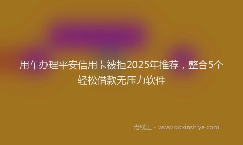 用车办理平安信用卡被拒2025年推荐，整合5个轻松借款无压力软件