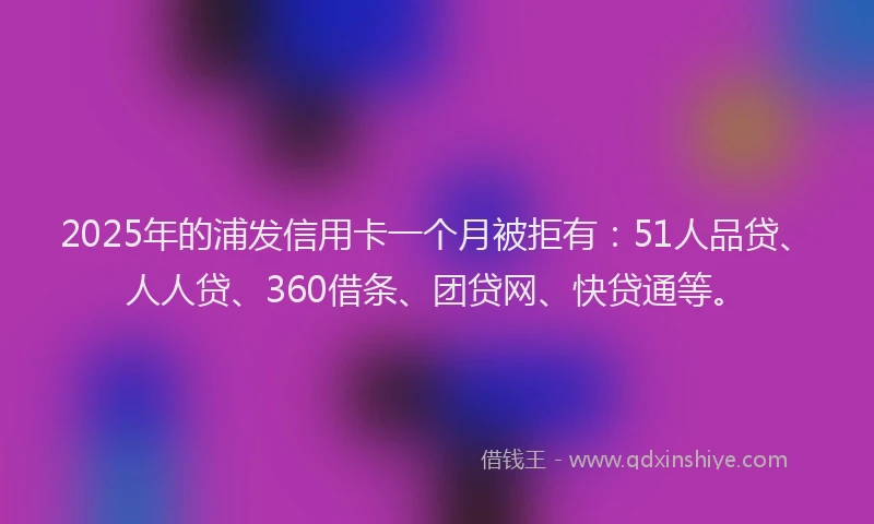 2025年的浦发信用卡一个月被拒有：51人品贷、人人贷、360借条、团贷网、快贷通等。