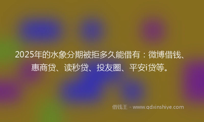 2025年的水象分期被拒多久能借有：微博借钱、惠商贷、读秒贷、投友圈、平安i贷等。