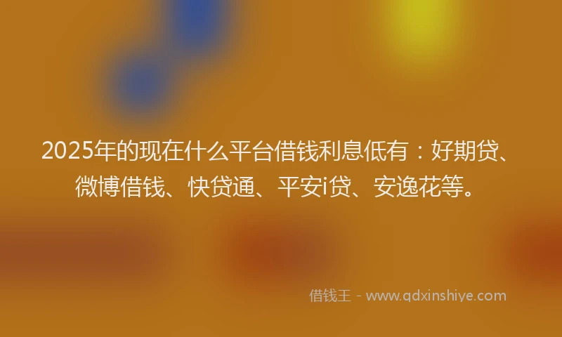 2025年的现在什么平台借钱利息低有：好期贷、微博借钱、快贷通、平安i贷、安逸花等。
