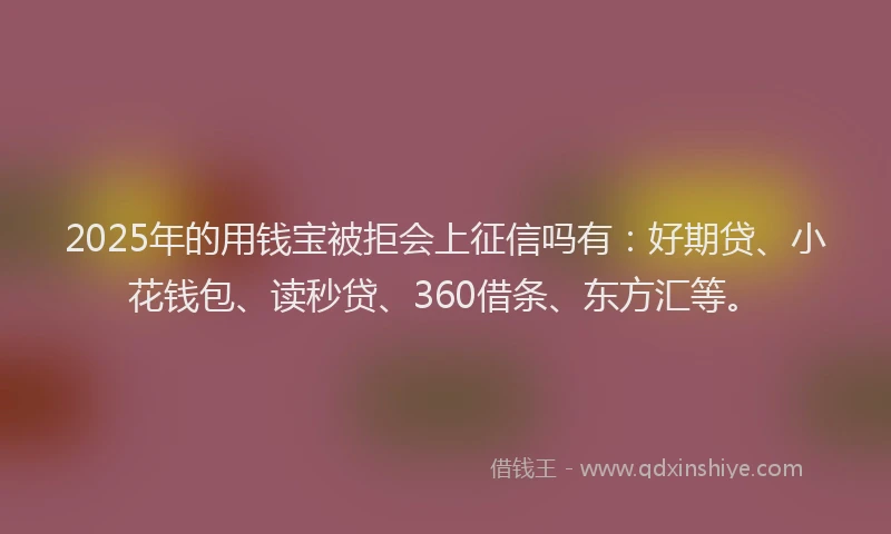 2025年的用钱宝被拒会上征信吗有：好期贷、小花钱包、读秒贷、360借条、东方汇等。