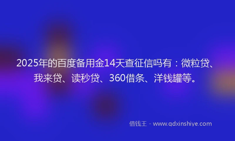 2025年的百度备用金14天查征信吗有：微粒贷、我来贷、读秒贷、360借条、洋钱罐等。