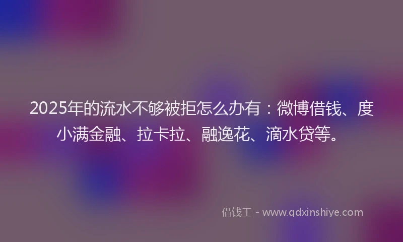 2025年的流水不够被拒怎么办有：微博借钱、度小满金融、拉卡拉、融逸花、滴水贷等。