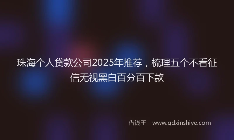 珠海个人贷款公司2025年推荐，梳理五个不看征信无视黑白百分百下款