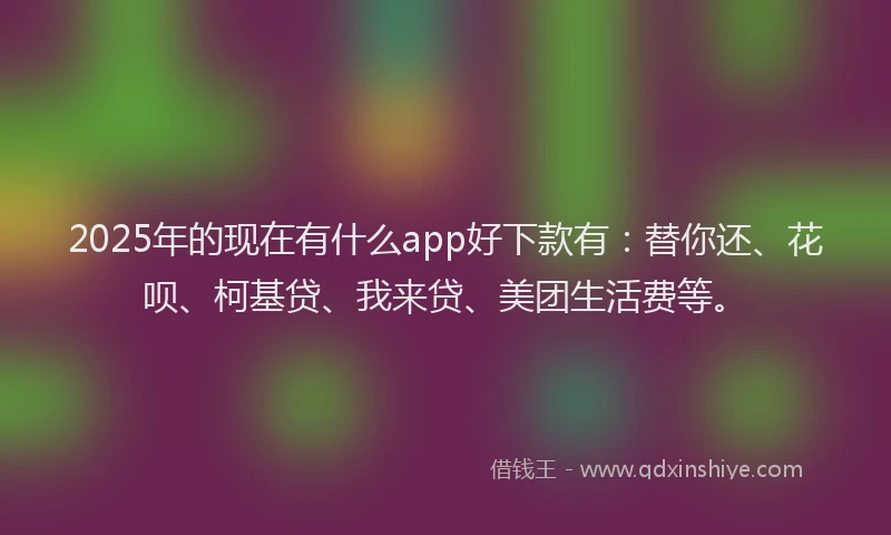 2025年的现在有什么app好下款有：替你还、花呗、柯基贷、我来贷、美团生活费等。